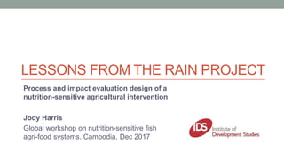 LESSONS FROM THE RAIN PROJECT
Process and impact evaluation design of a
nutrition-sensitive agricultural intervention
Jody Harris
Global workshop on nutrition-sensitive fish
agri-food systems. Cambodia, Dec 2017
 