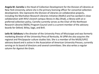 Angela M. Carreño is the Head of Collection Development for the Division of Libraries at
New York University, where she is the primary licensing officer for consortial collection
development. She represents the Division of Libraries on collaborative projects,
including the Manhattan Research Libraries Initiative (MaRLI) and has worked in close
collaboration with NYU's branch campus library in Abu Dhabi, a library with an e-
preferred collection policy. Carreño currently serves as the Chair of the Northeast
Research Libraries'(NERL) Program Council and is a current member of the advisory
boards for Oxford, Wiley, Sage, and Brill.
Leila W. Salisbury is the director of the University Press of Mississippi and was formerly
marketing director of the University Press of Kentucky. At UPM she also acquires the
regional and film/popular culture studies lists. She is a member of the MUSE/UPCC
advisory board and is active in the Association of American University Presses, currently
serving on its board of directors and several committees. She also writes a regular
column for Against the Grain.
 