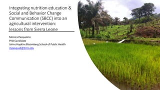 Integrating nutrition education &
Social and Behavior Change
Communication (SBCC) into an
agricultural intervention:
lessons from Sierra Leone
Monica Pasqualino
PhD Candidate
Johns Hopkins Bloomberg School of Public Health
mpasqua2@jhmi.edu
 