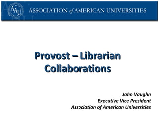 Provost – Librarian
Collaborations
John Vaughn
Executive Vice President
Association of American Universities

 