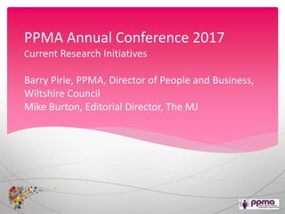 PPMA Annual Conference 2017
Current Research Initiatives
Barry Pirie, PPMA, Director of People and Business,
Wiltshire Council
Mike Burton, Editorial Director, The MJ
 