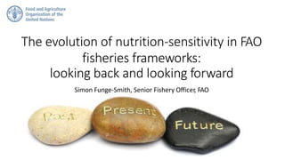 The evolution of nutrition-sensitivity in FAO
fisheries frameworks:
looking back and looking forward
Simon Funge-Smith, Senior Fishery Officer, FAO
 