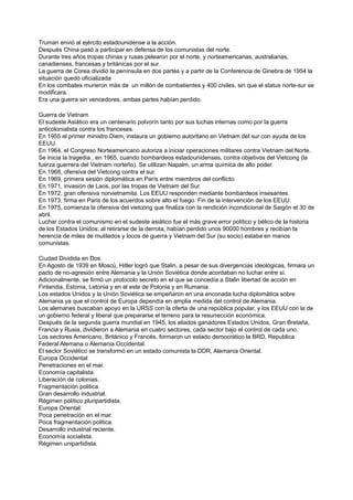 Truman envió al ejército estadounidense a la acción.
Después China pasó a participar en defensa de los comunistas del norte.
Durante tres años tropas chinas y rusas pelearon por el norte, y norteamericanas, australianas,
canadienses, francesas y británicas por el sur.
La guerra de Corea dividió la península en dos partes y a partir de la Conferencia de Ginebra de 1954 la
situación quedó oficializada
En los combates murieron más de un millón de combatientes y 400 civiles, sin que el status norte-sur se
modificara.
Era una guerra sin vencedores, ambas partes habían perdido.
Guerra de Vietnam
El sudeste Asiático era un centenario polvorín tanto por sus luchas internas como por la guerra
anticolonialista contra los franceses.
En 1955 el primer ministro Diem, instaura un gobierno autoritario en Vietnam del sur con ayuda de los
EEUU.
En 1964, el Congreso Norteamericano autoriza a iniciar operaciones militares contra Vietnam del Norte.
Se inicia la tragedia , en 1965, cuando bombardeos estadounidenses, contra objetivos del Vietcong (la
fuerza guerrera del Vietnam norteño). Se utilizan Napalm, un arma química de alto poder.
En 1968, ofensiva del Vietcong contra el sur.
En 1969, primera sesión diplomática en París entre miembros del conflicto.
En 1971, invasión de Laos, por las tropas de Vietnam del Sur.
En 1972, gran ofensiva norvietnamita. Los EEUU responden mediante bombardeos insesantes.
En 1973, firma en Paris de los acuerdos sobre alto el fuego. Fin de la intervención de los EEUU.
En 1975, comienza la ofensiva del vietcong que finaliza con la rendición incondicional de Saigón el 30 de
abril.
Luchar contra el comunismo en el sudeste asiático fue el más grave error político y bélico de la historia
de los Estados Unidos: al retirarse de la derrota, habían perdido unos 90000 hombres y recibían la
herencia de miles de mutilados y locos de guerra y Vietnam del Sur (su socio) estaba en manos
comunistas.
Ciudad Dividida en Dos
En Agosto de 1939 en Moscú, Hitler logró que Stalin, a pesar de sus divergencias ideológicas, firmara un
pacto de no-agresión entre Alemania y la Unión Soviética donde acordaban no luchar entre sí.
Adicionalmente, se firmó un protocolo secreto en el que se concedía a Stalin libertad de acción en
Finlandia, Estonia, Letonia y en el este de Polonia y en Rumania.
Los estados Unidos y la Unión Soviética se empeñaron en una enconada lucha diplomática sobre
Alemania ya que el control de Europa dependía en amplia medida del control de Alemania.
Los alemanes buscaban apoyo en la URSS con la oferta de una república popular, y los EEUU con la de
un gobierno federal y liberal que prepararse el terreno para la resurrección económica.
Después de la segunda guerra mundial en 1945, los aliados ganadores Estados Unidos, Gran Bretaña,
Francia y Rusia, dividieron a Alemania en cuatro sectores, cada sector bajo el control de cada uno.
Los sectores Americano, Británico y Francés, formaron un estado democrático la BRD, Republica
Federal Alemana o Alemania Occidental.
El sector Soviético se transformó en un estado comunista la DDR, Alemania Oriental.
Europa Occidental:
Penetraciones en el mar.
Economía capitalista.
Liberación de colonias.
Fragmentación politica.
Gran desarrollo industrial.
Régimen político pluripartidista.
Europa Oriental:
Poca penetración en el mar.
Poca fragmentación politica.
Desarrollo industrial reciente.
Economía socialista.
Régimen unipartidista.
 