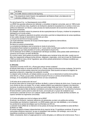 de Venus.
1990 El COBE detecta evidencia del big-bang
1992
Se presenta la misión Cassini, de explotación del Sistema Solar y de detección de
planetas análogos a la Tierra.
Fin de la Guerra Fría : La Desintegración de la URSS
La URSS hizo grandes esfuerzos por defender y consolidar el régimen comunista, peor en 1985 el país
entró en una profunda crisis: el gobierno de Gorbachov planteó la necesidad de un cambio e inició una
política de distensión con EEUU, a este proceso de reestructuración de la economía soviética se lo
denominó perestroika.
Él y Reagan acordaron reducir la presencia de las superpotencias en Europa y moderar la competencia
ideológica en el mundo entero.
Desde 1991 el gobierno abandonó el partido comunista y permite la independencia de varias repúblicas,
en las cuales resurge el nacionalismo dormido por años.
La Guerra fría terminó en Europa cuando:
Las recién liberadas naciones de Europa Oriental eligieron gobiernos democráticos.
Se unificó Alemania.
Se detuvo la carrera armamentista.
La competencia ideológica cesó al ponerse en duda el comunismo.
El presidente Bush declaró la necesidad de un ‘nuevo orden mundial’ para sustituir la rivalidad de las
superpotencias que había dividido el mundo y alimentado la Guerra fría.
Con la disolución de la URSS y la desaparición del bloque socialista, estos países están abriéndose al
comercio con Europa y el resto del Mundo.
En muchos casos, esos países encuentran dificultades para mantener la ley del orden, puesto que en
ellos han reaparecido antiguas luchas étnicas, religiosas y regionales, como ser el caso de Cheslovaquia
(1994 se dividió en dos) y el de Yugoslavia; que ambos países pertenecieron al bloque socialista que
dependía de la URSS.
5. Artículos
“Sorpresivo acuerdo de EE.UU. y Rusia para reducir armas nucleares”
El articulo trata sobre un acuerdo entre EE.UU. y Rusia, sobre el control de armas nucleares. Se tomó la
decisión de que ambos países reducirían sus producciones. Este acuerdo se basa en el objetivo de
garantizar protección y seguridad a la población mundial.
La relación entre el articulo y el trabajo práctico es que allí, se ve claramente el cambio de la política
entre EE.UU. y Rusia, ya que antes, durante la Guerra Fría era un carrera armamentística y, sin
embargo, en la actualidad se pretende terminar con esa competencia.
“A 40 años de la construcción del muro”
El articulo trata sobre la construcción del Muro de Berlín y sobre la historia de dicho muro. Cuenta que el
muro dividía en dos a la ciudad. Por un lado, estaba el Berlín que pretendía el respeto a los derechos
humanos, la potencia económica y la ciudad que quería dejar atrás ese horror. Por otro lado, estaba el
Berlín que marcaba la falta de libertad, la dictadura comunista y el desprecio por los derechos humanos.
El texto también cuenta sobre la caída del muero, provocado por un grupo de ciudadanos que
comenzaron a demoler el muro con cualquier objeto posible, junto con la caída del Muro de Berlín, se
cayeron también los regímenes comunistas.
“A 10 años del golpe que inició el colapso de la URSS”
El articulo, da comienzo, haciendo referencia a la perestroika, es decir a la política de cambios
irreversibles que Gorbachov implementó. La URSS estaba cada vez más debilitada, y con el tiempo
fue perdiendo la carrera tecnológica que la enfrentaba con EE.UU.
La decisión de la URSS de no intervenir en los países de Europa del Este posibilito la caída del Muro
de Berlín en 1989.
El cambio despertó el deseo independentista de la mayoría de las 15 repúblicas sovieticas. El grupo de
comunistas ortodoxos reaccionó, ya que no aceptaban más cambios. Sin embargo, una a una, las
respúblicas soviéticas se declararon independientes.
Yeltsin, el presiente, llamó a huegla general en contra del golpe y en defensa de la democracia. Poco a
 