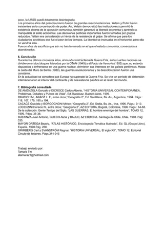 poco, la URSS quedó totalmente desintegrada.
Los primeros años del poscoraunismo fueron de grandes reacomodaciones. Yeltsin y Putin fueron
insistentes en la concentración de poder. Asi, Yeltsin democratizó las instituciones y permitió la
existencia abierta de la oposición comunista, también garantizó la libertad de prensa y aprendio a
manipularla al estilo accidental. Las decisiones políticas importantes fueron tomadas por grupos
reducidos. Yeltsin era considerado un héroe de la resistencia al golpe. Se afirma que para los
ciudadanos soviéticos ese fue el peor de los tiempos. La libertad se insinuaba en el horizonte, pero ella
no vendría sola...
Fueron años de sacrificio que aún no han terminado en el que el estado comunista, comenzaba a
abandonarlos.
6. Conclusión
Durante los últimos cincuenta años, el mundo vivió la llamada Guerra Fría, en la cual las naciones se
dividieron en dos bloques liderados por la OTAN (1949) y el Pacto de Varsovia (1955) que, no estando
dispuestos a enfrentarse en una guerra nuclear, dirimieron sus intereses en los países periféricos. Hasta
la caída del Muro de Berlín (1989), las guerras revolucionarias y de descolonización fueron una
constante.
En la actualidad se considera que Europa ha superado la Guerra Fría. Se vive un período de distensión
internacional en el interior del continente y de coexistencia pacífica en el resto del mundo.
7. Bibliografía consultada
DE AMÉNZOLA Gonzalo y DICROCE Carlos Alberto, “HISTORIA UNIVERSAL CONTEMPORÁNEA,
Problemas, Debates y Puntos de Vista”, Ed. Kapelusz, Buenos Aires, 1999.
PAVICICH M., ARÁOZ L. F., entre otros; “Geografía 2”, Ed. Santillana, Bs. As., Argentina, 1994. Págs.:
118, 167, 179, 180 y 194.
CACACE Graciela y BORGOGNONI Mirian; “Geografía 2”, Ed. Stella, Bs. As., tina, 1996. Págs.: 9-13.
LOCENZINI Horacio N., entre otros; “Geografía 2”, AZ EDITORA, Bogotá, Colombia, 1996. Págs.: 64-68.
De la colección: Gente Testigo del Siglo, “LAS GUERRAS, El hombre enemigo del hombre”, TOMO 12,
1999. Págs. 35-38.
BUSTINZA Juan Antonio, GLIECO Alicia y BAULO, AZ EDITORA, Santiago de Chile, Chile, 1998. Pág:
335.
MAYOR ORTEGA Beatriz, “ATLAS HISTÓRICO, Enciclopedia Temática Ilustrada”, Ed. GL (Grupo Libro),
España, 1998.Pág. 268.
GRIMBERG Carl y SVANSTRÖM Ragnar, “HISTORIA UNIVERSAL, El siglo XX”, TOMO 12, Editorial
Circulo de lectores. Págs.344-345
Trabajo enviado por:
Tamara Tm
atamara21@hotmail.com
 