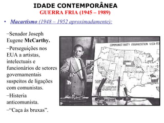 Macartismo  (1948 – 1952 aproximadamente): Senador Joseph Eugene  McCarthy. Perseguições nos EUA a artistas, intelectuais e funcionários de setores governamentais suspeitos de ligações com comunistas. Histeria anticomunista. “ Caça às bruxas”. 