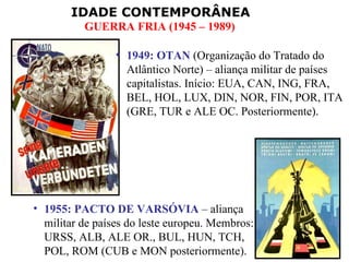 1955: PACTO DE VARSÓVIA  – aliança militar de países do leste europeu. Membros: URSS, ALB, ALE OR., BUL, HUN, TCH, POL, ROM (CUB e MON posteriormente). 1949: OTAN  (Organização do Tratado do Atlântico Norte) – aliança militar de países capitalistas. Início: EUA, CAN, ING, FRA, BEL, HOL, LUX, DIN, NOR, FIN, POR, ITA (GRE, TUR e ALE OC. Posteriormente). 