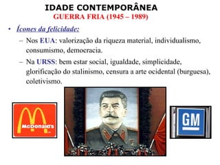 Ícones da felicidade: Nos  EUA : valorização da riqueza material, individualismo, consumismo, democracia. Na  URSS : bem estar social, igualdade, simplicidade, glorificação do stalinismo, censura a arte ocidental (burguesa), coletivismo. 