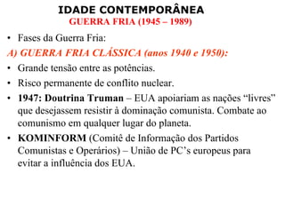 Fases da Guerra Fria: A) GUERRA FRIA CLÁSSICA (anos 1940 e 1950): Grande tensão entre as potências. Risco permanente de conflito nuclear. 1947: Doutrina Truman  – EUA apoiariam as nações “livres” que desejassem resistir à dominação comunista. Combate ao comunismo em qualquer lugar do planeta.  KOMINFORM  (Comitê de Informação dos Partidos Comunistas e Operários) – União de PC’s europeus para evitar a influência dos EUA. 