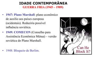 1947: Plano Marshall : plano econômico de auxílio aos países europeus (ocidentais). Reduziria possível influência soviética. 1949: COMECON  (Conselho para Assistência Econômica Mútua) – versão soviética do Plano Marshall. 1948: Bloqueio de Berlim. 