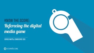 KNOW THE SCORE:
Refereeing the digital
media game
SERGE MATTA, COMSCORE CEO
 