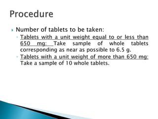  Number of tablets to be taken:
◦ Tablets with a unit weight equal to or less than
650 mg: Take sample of whole tablets
corresponding as near as possible to 6.5 g.
◦ Tablets with a unit weight of more than 650 mg:
Take a sample of 10 whole tablets.
 
