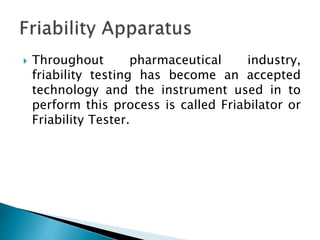  Throughout pharmaceutical industry,
friability testing has become an accepted
technology and the instrument used in to
perform this process is called Friabilator or
Friability Tester.
 