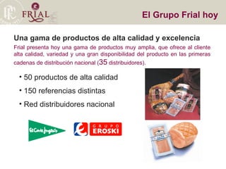 Una gama de productos de alta calidad y excelencia Frial presenta hoy una gama de productos muy amplia, que ofrece al cliente alta calidad, variedad y una gran disponibilidad del producto en las primeras cadenas de distribución nacional ( 35  distribuidores). El Grupo Frial hoy 50 productos de alta calidad 150 referencias distintas Red distribuidores nacional 