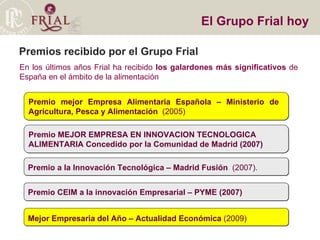 Premios recibido por el Grupo Frial En los últimos años Frial ha recibido  los galardones más significativos  de España en el ámbito de la alimentación El Grupo Frial hoy Premio a la Innovación Tecnológica – Madrid Fusión   (2007). Mejor Empresaria del Año – Actualidad Económica  (2009)‏ Premio CEIM a la innovación Empresarial – PYME (2007)   Premio MEJOR EMPRESA EN INNOVACION TECNOLOGICA  ALIMENTARIA Concedido por la Comunidad de Madrid (2007)‏ Premio mejor Empresa Alimentaria Española – Ministerio de  Agricultura, Pesca y Alimentación  (2005)‏ 