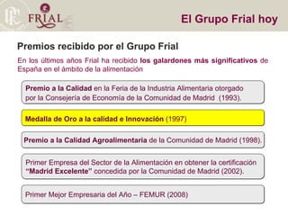 Premios recibido por el Grupo Frial En los últimos años Frial ha recibido  los galardones más significativos  de España en el ámbito de la alimentación El Grupo Frial hoy Premio a la Calidad  en la Feria de la Industria Alimentaria otorgado por la Consejería de Economía de la Comunidad de Madrid  (1993). Medalla de Oro a la calidad e Innovación  (1997)‏ Premio a la Calidad Agroalimentaria  de la Comunidad de Madrid (1998). Primer Empresa del Sector de la Alimentación en obtener la certificación  “ Madrid Excelente”  concedida por la Comunidad de Madrid (2002). Primer Mejor Empresaria del Año – FEMUR (2008)‏ 