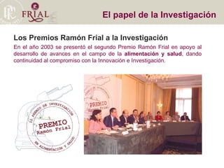 Los Premios Ramón Frial a la Investigación En el año 2003 se presentó el segundo Premio Ramón Frial en apoyo al desarrollo de avances en el campo de la  alimentación y salud , dando continuidad al compromiso con la Innovación e Investigación. El papel de la Investigación 