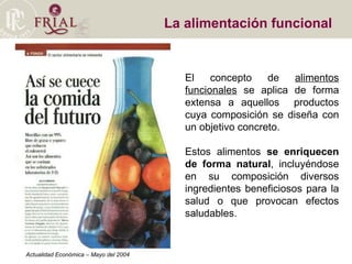 La alimentación funcional  El concepto de  alimentos funcionales  se aplica de forma extensa a aquellos  productos cuya composición se diseña con un objetivo concreto.  Estos alimentos  se enriquecen de forma natural , incluyéndose en su composición diversos ingredientes beneficiosos para la salud o que provocan efectos saludables. Actualidad Económica – Mayo del 2004 