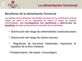 La alimentación funcional  Los efectos de los alimentos funcionales provienen de su contribución al buen estado de salud y de su capacidad de reducir el riesgo de padecer enfermedades.  Los investigadores han identificado y determinado los  beneficios  de estos componentes funcionales de los alimentos.  Disminución del riesgo de enfermedades cardiovasculares Disminución del riesgo de ciertos tumores Regulación de funciones intestinales, mejorando el    equilibrio de la flora intestinal. Fortalecimiento  del estado  inmunológico Beneficios de la alimentación funcional 
