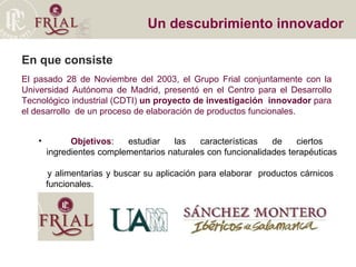 Un descubrimiento innovador El pasado 28 de Noviembre del 2003, el Grupo Frial conjuntamente con la Universidad Autónoma de Madrid ,  presentó en el Centro para el Desarrollo Tecnológico industrial (CDTI)  un proyecto de investigación  innovador  para el desarrollo  de un proceso de elaboración de productos funcionales. Objetivos : estudiar las características de ciertos    ingredientes complementarios naturales con funcionalidades terapéuticas    y alimentarias y buscar su aplicación para elaborar  productos cárnicos    funcionales. En que consiste 