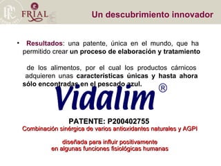 Un descubrimiento innovador Resultados : una patente, única en el mundo, que ha    permitido crear  un proceso de elaboración y tratamiento    de los alimentos, por el cual los productos cárnicos    adquieren unas  características únicas y hasta ahora    sólo encontradas en el pescado azul.  PATENTE: P200402755   Combinación sinérgica de varios antioxidantes naturales y AGPI  diseñada para influir positivamente en algunas funciones fisiológicas humanas 