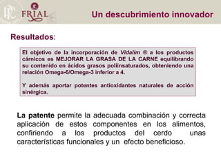 Un descubrimiento innovador Resultados : La patente  permite la adecuada combinación y correcta aplicación de estos componentes en los alimentos, confiriendo a los productos del cerdo  unas características funcionales y un  efecto beneficioso. El objetivo de la incorporación de  Vidalim ®  a los productos cárnicos es MEJORAR LA GRASA DE LA CARNE equilibrando su contenido en ácidos grasos poliinsaturados, obteniendo una relación Omega-6/Omega-3 inferior a 4. Y además aportar potentes antioxidantes naturales de acción sinérgica.   
