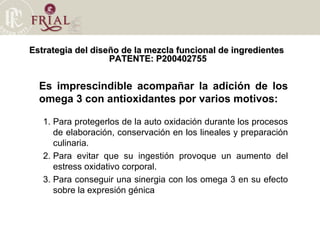 Estrategia del diseño de la mezcla funcional de ingredientes  PATENTE: P200402755 Es imprescindible acompañar la adición de los omega 3 con antioxidantes por varios motivos: Para protegerlos de la auto oxidación durante los procesos de elaboración, conservación en los lineales y preparación culinaria. Para evitar que su ingestión provoque un aumento del estress oxidativo corporal. Para conseguir una sinergia con los omega 3 en su efecto sobre la expresión génica 