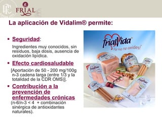La aplicación de Vidalim® permite:  Seguridad :  Ingredientes muy conocidos, sin residuos, baja dosis, ausencia de oxidación lipídica. Efecto cardiosaludable   [Aportación de 50 - 200 mg/100g n-3 cadena larga (entre 1/3 y la totalidad de la CDR OMS)]. Contribución a la prevención de enfermedades crónicas   (n-6/n-3 < 4  + combinación sinérgica de antioxidantes naturales). 