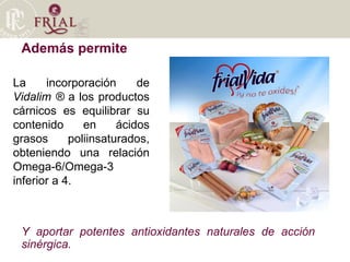 Además permite La incorporación de  Vidalim ®  a los productos cárnicos es equilibrar su contenido en ácidos grasos poliinsaturados, obteniendo una relación Omega-6/Omega-3 inferior a 4. Y aportar potentes antioxidantes naturales de acción sinérgica.  
