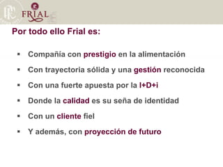 Por todo ello Frial es: Compañía con  prestigio  en la alimentación Con trayectoria sólida y una  gestión  reconocida Con una fuerte apuesta por la  I+D+i   Donde la  calidad  es su seña de identidad Con un  cliente  fiel Y además, con  proyección de futuro 