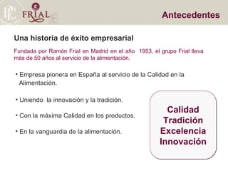 Una historia de éxito empresarial Fundada por Ramón Frial en Madrid en el año  1953, el grupo Frial lleva más de 50 años al servicio de la alimentación. Antecedentes Empresa pionera en España al servicio de la Calidad en la  Alimentación. Uniendo  la innovación y la tradición. Con la máxima Calidad en los productos. En la vanguardia de la alimentación. Calidad Tradición Excelencia Innovación 