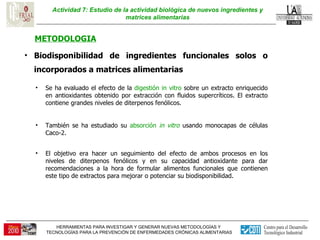 Actividad 7: Estudio de la actividad biológica de nuevos ingredientes y matrices alimentarias METODOLOGIA Biodisponibilidad de ingredientes funcionales solos o incorporados a matrices alimentarias  Se ha evaluado el efecto de la  digestión in vitro  sobre un extracto enriquecido en antioxidantes obtenido por extracción con fluidos supercríticos. El extracto contiene grandes niveles de diterpenos fenólicos.  También se ha estudiado su  absorción  in vitro  usando monocapas de células Caco-2.  El objetivo era hacer un seguimiento del efecto de ambos procesos en los niveles de diterpenos fenólicos y en su capacidad antioxidante para dar recomendaciones a la hora de formular alimentos funcionales que contienen este tipo de extractos para mejorar o potenciar su biodisponibilidad.  