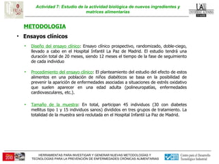 Actividad 7: Estudio de la actividad biológica de nuevos ingredientes y matrices alimentarias METODOLOGIA Ensayos clínicos  Diseño del ensayo clínico : Ensayo clínico prospectivo, randomizado, doble-ciego, llevado a cabo en el Hospital Infantil La Paz de Madrid. El estudio tendrá una duración total de 20 meses, siendo 12 meses el tiempo de la fase de seguimiento de cada individuo Procedimiento del ensayo clínico : El planteamiento del estudio del efecto de estos alimentos en una población de niños diabéticos se basa en la posibilidad de prevenir la aparición de enfermedades asociadas a situaciones de estrés oxidativo que suelen aparecer en una edad adulta (polineuropatías, enfermedades cardiovasculares, etc.).  Tamaño de la muestra : En total, participan 45 individuos (30 con diabetes mellitus tipo 1 y 15 individuos sanos) divididos en tres grupos de tratamiento. La totalidad de la muestra será reclutada en el Hospital Infantil La Paz de Madrid.  