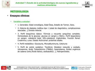 Actividad 7: Estudio de la actividad biológica de nuevos ingredientes y matrices alimentarias METODOLOGIA Ensayos clínicos  Variables a estudiar : 1. Generales: Edad cronológica, Edad Ósea, Estadío de Tanner, Sexo. 2. Historia de diabetes mellitus tipo 1 (edad de diagnóstico, complicaciones asociadas…),Tensión Arterial. 3. Perfil bioquímico básico: Fórmula y recuento sanguíneo completo. Homeostasis de la glucosa: glucosa en sangre y HbA1c. Perfil lipoproteico en sangre: colesterol total, HDL-colesterol, triglicéridos. Función Renal: Creatinina y urea. Estado Nutricional: proteínas totales 4. Perfil metabólico: Glucosuria, Microalbuminuria, Cetonuria 5. Perfil de estrés oxidativo: Tocoferol, Glutation reducido y oxidado, nitrosamina, Ácido Tiobarbitúrico (TBARs), Isoprostanos, Ácidos orgánicos de cadena corta (Ácido láctico, acetoacético…), Hidroperóxidos. 
