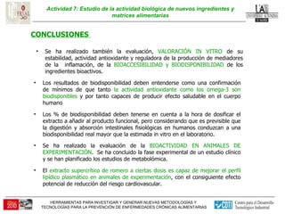 Actividad 7: Estudio de la actividad biológica de nuevos ingredientes y matrices alimentarias CONCLUSIONES  Los resultados de biodisponibilidad deben entenderse como una confirmación de mínimos de que tanto  la actividad antioxidante como los omega-3 son biodisponibles  y por tanto capaces de producir efecto saludable en el cuerpo humano Los % de biodisponibilidad deben tenerse en cuenta a la hora de dosificar el extracto a añadir al producto funcional, pero considerando que es previsible que la digestión y absorción intestinales fisiológicas en humanos conduzcan a una biodisponibilidad real mayor que la estimada in vitro en el laboratorio. El  extracto supercrítico de romero a ciertas dosis es capaz de mejorar el perfil lipídico plasmático en animales de experimentación , con el consiguiente efecto potencial de reducción del riesgo cardiovascular. Se ha realizado también la evaluación,  VALORACIÓN IN VITRO  de su estabilidad, actividad antioxidante y reguladora de la producción de mediadores de la  inflamación, de la  BIOACCESIBILIDAD y BIODISPONIBILIDAD  de los ingredientes bioactivos. Se ha realizado la evaluación de la  BIOACTIVIDAD EN ANIMALES DE EXPERIMENTACIÓN .  Se ha concluido la fase experimental de un estudio clínico y se han planificado los estudios de metabolómica. 