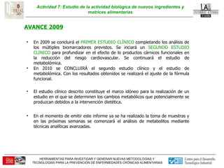 Actividad 7: Estudio de la actividad biológica de nuevos ingredientes y matrices alimentarias AVANCE 2009 El estudio clínico descrito constituye el marco idóneo para la realización de un estudio en el que se determinen los cambios metabólicos que potencialmente se produzcan debidos a la intervención dietética.  En el momento de emitir este informe ya se ha realizado la toma de muestras y en las próximas semanas se comenzará el análisis de metabolitos mediante técnicas analíticas avanzadas. En 2009 se concluirá el  PRIMER ESTUDIO CLÍNICO  completando los análisis de los múltiples biomarcadores previstos. Se inciará un  SEGUNDO ESTUDIO CLINICO  para profundizar en el efecto de lo productos cárnicos funcionales en la reducción del riesgo cardiovascular. Se continuará el estudio de metabolómica.  En 2010 se CONCLUIRÁ el segundo estudio clínico y el estudio de metabolómica. Con los resultados obtenidos se realizará el ajuste de la fórmula funcional. 