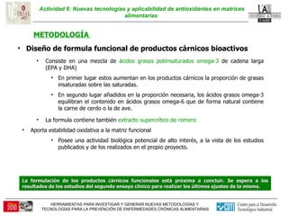 Actividad 6: Nuevas tecnologías y aplicabilidad de antioxidantes en matrices alimentarias  METODOLOGÍA  Diseño de formula funcional de productos cárnicos bioactivos  Consiste en una mezcla de  ácidos grasos poliinsaturados omega-3  de cadena larga (EPA y DHA) En primer lugar estos aumentan en los productos cárnicos la proporción de grasas insaturadas sobre las saturadas.  En segundo lugar añadidos en la proporción necesaria, los ácidos grasos omega-3 equilibran el contenido en ácidos grasos omega-6 que de forma natural contiene la carne de cerdo o la de ave.  La formula contiene también  extracto supercrítico de romero Aporta estabilidad oxidativa a la matriz funcional  Posee una actividad biológica potencial de alto interés, a la vista de los estudios publicados y de los realizados en el propio proyecto. La formulación de los productos cárnicos funcionales está próxima a concluir. Se espera a los resultados de los estudios del segundo ensayo clínico para realizar los últimos ajustes de la misma. 