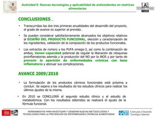 Actividad 6: Nuevas tecnologías y aplicabilidad de antioxidantes en matrices alimentarias  CONCLUSIONES  Los extractos de romero y los PUFA omega-3, así como la combinación de ambos,  tienen capacidad  potencial de regular la liberación de citoquinas proinflamatorias además y la producción del NO por la iNOS y por tanto de  prevenir la aparición de enfermedades crónicas con base inflamatoria  y atenuar sus complicaciones.  Se pueden considerar satisfactoriamente alcanzados los objetivos relativos al  DISEÑO DEL PRODUCTO FUNCIONAL , elección y caracterización de los ingredientes, validación de la composición de los productos funcionales. Transcurridas las dos tres primeras anualidades del desarrollo del proyecto, el grado de avance es superior al previsto.  AVANCE 2009/2010 La formulación de los productos cárnicos funcionales está próxima a concluir. Se espera a los resultados de los estudios clínicos para realizar los últimos ajustes de la misma. En 2010 se CONCLUIRÁ el segundo estudio clínico y el estudio de metabolómica. Con los resultados obtenidos se realizará el ajuste de la fórmula funcional. 