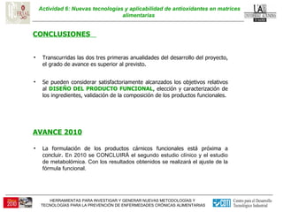 Actividad 6: Nuevas tecnologías y aplicabilidad de antioxidantes en matrices alimentarias  CONCLUSIONES  Se pueden considerar satisfactoriamente alcanzados los objetivos relativos al  DISEÑO DEL PRODUCTO FUNCIONAL , elección y caracterización de los ingredientes, validación de la composición de los productos funcionales. Transcurridas las dos tres primeras anualidades del desarrollo del proyecto, el grado de avance es superior al previsto.  AVANCE 2010 La formulación de los productos cárnicos funcionales está próxima a concluir.  En 2010 se CONCLUIRÁ el segundo estudio clínico y el estudio de metabolómica. Con los resultados obtenidos se realizará el ajuste de la fórmula funcional. 