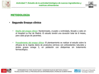 Actividad 7: Estudio de la actividad biológica de nuevos ingredientes y matrices alimentarias METODOLOGIA Segundo Ensayo clínico  Diseño del ensayo clínico : Randomizado, cruzado y controlado, llevado a cabo en el Hospital La Paz de Madrid. El estudio tendrá una duración total de 8 meses, para cada grupo de pacientes. Procedimiento del ensayo clínico : El planteamiento es realizar el estudio sobre la eficacia de la ingesta diaria de productos cárnicos con antioxidantes naturales y ácidos grasos omega 3, en población con dislipemias sin tratamiento farmacológico.  