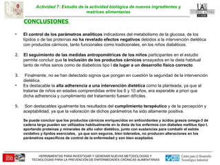 Actividad 7: Estudio de la actividad biológica de nuevos ingredientes y matrices alimentarias CONCLUSIONES  El control de los parámetros analíticos  indicadores del metabolismo de la glucosa, de los lípidos o de las proteínas  no ha revelado efectos negativos  debidos a la intervención dietética con productos cárnicos, tanto funcionales como tradicionales, en los niños diabéticos. 2.  El seguimiento de las medidas antropométricas de los niños  participantes en el estudio permite concluir que  la inclusión de los productos cárnicos  ensayados en la dieta habitual tanto de niños sanos como de diabeticos tipo I  da lugar a un desarrollo físico correcto . 3.  Finalmente, no se han detectado signos que pongan en cuestión la seguridad de la intervención dietética.  Es destacable la  alta adherencia a una intervención dietética  como la planteada, ya que al tratarse de niños en edades comprendidas entre los 6 y 10 años, era esperable a priori que dicha adherencia y cumplimiento del tratamiento fuesen difíciles.  5.  Son destacables igualmente los resultados del  cumplimiento terapéutico  y de la percepción y aceptabilidad, ya que la valoración de dichos parámetros ha sido altamente positiva.  Se puede concluir que los productos cárnicos enriquecidos en antioxidantes y ácidos grasos omega-3 de cadena larga pueden ser utilizados habitualmente en la dieta de los enfermos con diabetes mellitus tipo I, aportando proteínas y minerales de alto valor dietético, junto con sustancias para combatir el estrés oxidativo y lípidos esenciales,  ya que son seguros, bien tolerados, no producen alteraciones en los parámetros específicos de control de la enfermedad y son bien aceptados .  