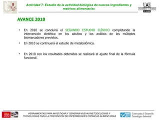 Actividad 7: Estudio de la actividad biológica de nuevos ingredientes y matrices alimentarias AVANCE 2010 En 2010 se concluirá el  SEGUNDO ESTUDIO CLÍNICO  completando la intervención dietética en los adultos y los análisis de los múltiples biomarcadores previstos.  En 2010 se continuará el estudio de metabolómica.  En 2010 con los resultados obtenidos se realizará el ajuste final de la fórmula funcional. 