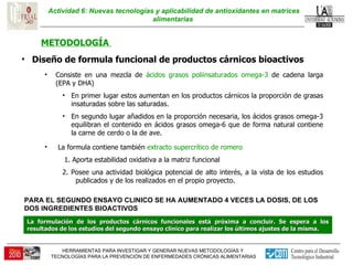 Actividad 6: Nuevas tecnologías y aplicabilidad de antioxidantes en matrices alimentarias  METODOLOGÍA  Diseño de formula funcional de productos cárnicos bioactivos  Consiste en una mezcla de  ácidos grasos poliinsaturados omega-3  de cadena larga (EPA y DHA) En primer lugar estos aumentan en los productos cárnicos la proporción de grasas insaturadas sobre las saturadas.  En segundo lugar añadidos en la proporción necesaria, los ácidos grasos omega-3 equilibran el contenido en ácidos grasos omega-6 que de forma natural contiene la carne de cerdo o la de ave.  La formula contiene también  extracto supercrítico de romero 1. Aporta estabilidad oxidativa a la matriz funcional  2. Posee una actividad biológica potencial de alto interés, a la vista de los estudios publicados y de los realizados en el propio proyecto. La formulación de los productos cárnicos funcionales está próxima a concluir. Se espera a los resultados de los estudios del segundo ensayo clínico para realizar los últimos ajustes de la misma. PARA EL SEGUNDO ENSAYO CLINICO SE HA AUMENTADO 4 VECES LA DOSIS, DE LOS DOS INGREDIENTES BIOACTIVOS 