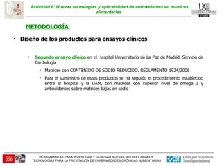 Actividad 6: Nuevas tecnologías y aplicabilidad de antioxidantes en matrices alimentarias  METODOLOGÍA  Diseño de los productos para ensayos clínicos  Segundo ensayo clínico  en el Hospital Universitario de La Paz de Madrid, Servicio de Cardiología  Matrices con CONTENIDO DE SODIO REDUCIDO. REGLAMENTO 1924/2006 Para el suministro de estos productos se ha seguido el procedimiento establecido entre el hospital y la UAM, con matrices con superior nivel de omega 3 y antioxidantes sobre matrices bajas en sodio 