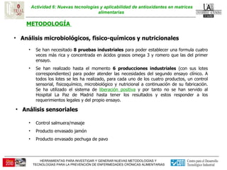 Actividad 6: Nuevas tecnologías y aplicabilidad de antioxidantes en matrices alimentarias  METODOLOGÍA  Análisis microbiológicos, fisico-químicos y nutricionales  Se han necesitado  8 pruebas industriales  para poder establecer una formula cuatro veces más rica y concentrada en ácidos grasos omega 3 y romero que las del primer ensayo. Se han realizado hasta el momento  6 producciones industriales  (con sus lotes correspondientes) para poder atender las necesidades del segundo ensayo clínico. A todos los lotes se les ha realizado, para cada uno de los cuatro productos, un control sensorial, fisicoquímico, microbiológico y nutricional a continuación de su fabricación. Se ha utilizado el sistema de  liberación positiva  y por tanto no se han servido al Hospital La Paz de Madrid hasta tener los resultados y estos responder a los requerimientos legales y del propio ensayo. Control salmuera/masaje Producto envasado jamón Producto envasado pechuga de pavo Análisis sensoriales  