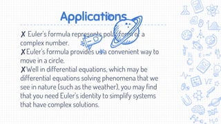 Applications
✘ Euler’s formula represents polar form of a
complex number.
✘Euler’s formula provides us a convenient way to
move in a circle.
✘Well in differential equations, which may be
differential equations solving phenomena that we
see in nature (such as the weather), you may find
that you need Euler's identity to simplify systems
that have complex solutions.
 