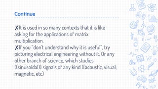 Continue
✘It is used in so many contexts that it is like
asking for the applications of matrix
multiplication.
✘If you “don't understand why it is useful”, try
picturing electrical engineering without it. Or any
other branch of science, which studies
((sinusoidal)) signals of any kind ((acoustic, visual,
magnetic, etc)
 
