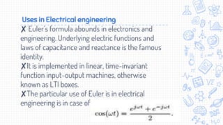 Uses in Electrical engineering
✘ Euler’s formula abounds in electronics and
engineering. Underlying electric functions and
laws of capacitance and reactance is the famous
identity.
✘It is implemented in linear, time-invariant
function input-output machines, otherwise
known as LTI boxes.
✘The particular use of Euler is in electrical
engineering is in case of .
 