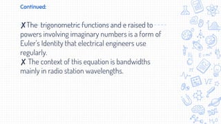Continued:
✘The trigonometric functions and e raised to
powers involving imaginary numbers is a form of
Euler’s Identity that electrical engineers use
regularly.
✘ The context of this equation is bandwidths
mainly in radio station wavelengths.
 