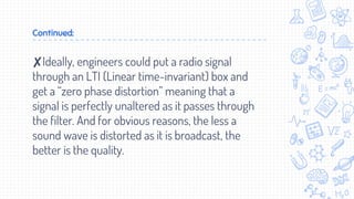 Continued:
✘Ideally, engineers could put a radio signal
through an LTI (Linear time-invariant) box and
get a “zero phase distortion” meaning that a
signal is perfectly unaltered as it passes through
the filter. And for obvious reasons, the less a
sound wave is distorted as it is broadcast, the
better is the quality.
 